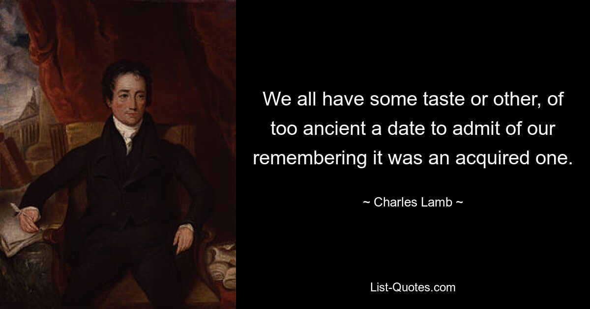 We all have some taste or other, of too ancient a date to admit of our remembering it was an acquired one. — © Charles Lamb