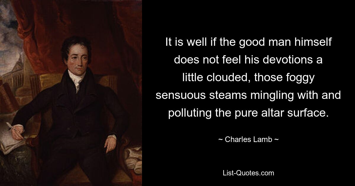 It is well if the good man himself does not feel his devotions a little clouded, those foggy sensuous steams mingling with and polluting the pure altar surface. — © Charles Lamb