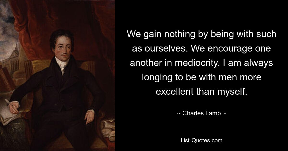 We gain nothing by being with such as ourselves. We encourage one another in mediocrity. I am always longing to be with men more excellent than myself. — © Charles Lamb