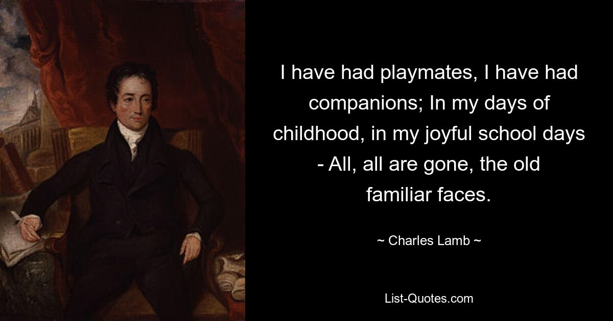 I have had playmates, I have had companions; In my days of childhood, in my joyful school days - All, all are gone, the old familiar faces. — © Charles Lamb