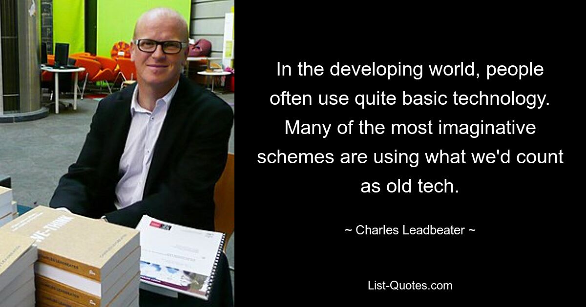 In the developing world, people often use quite basic technology. Many of the most imaginative schemes are using what we'd count as old tech. — © Charles Leadbeater