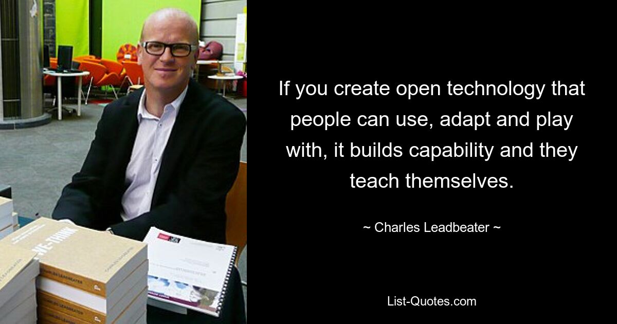 If you create open technology that people can use, adapt and play with, it builds capability and they teach themselves. — © Charles Leadbeater