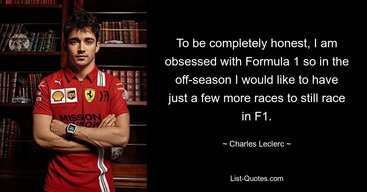 To be completely honest, I am obsessed with Formula 1 so in the off-season I would like to have just a few more races to still race in F1. — © Charles Leclerc