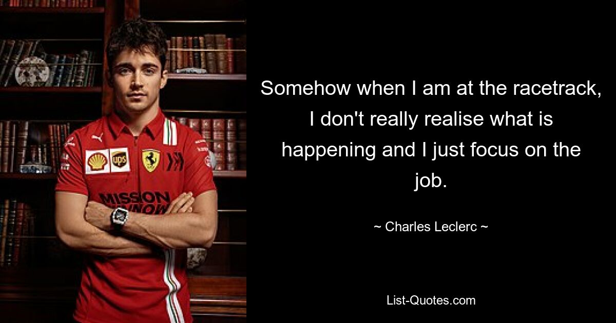 Somehow when I am at the racetrack, I don't really realise what is happening and I just focus on the job. — © Charles Leclerc