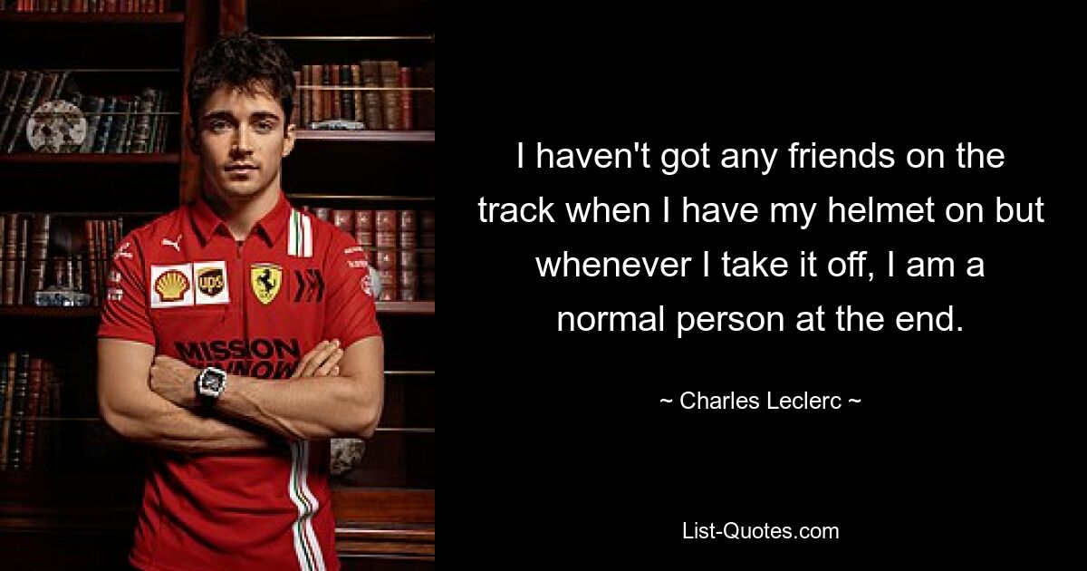 I haven't got any friends on the track when I have my helmet on but whenever I take it off, I am a normal person at the end. — © Charles Leclerc