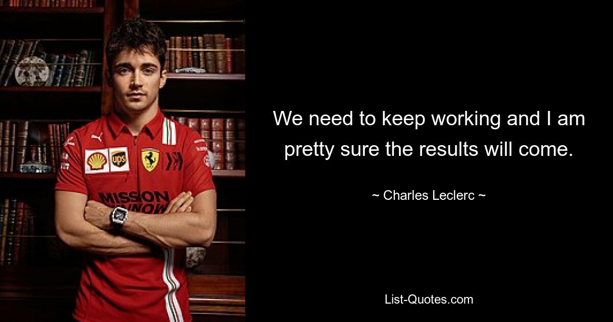 We need to keep working and I am pretty sure the results will come. — © Charles Leclerc