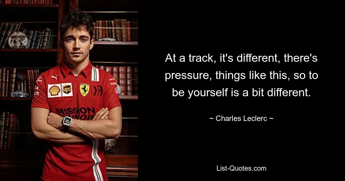 At a track, it's different, there's pressure, things like this, so to be yourself is a bit different. — © Charles Leclerc