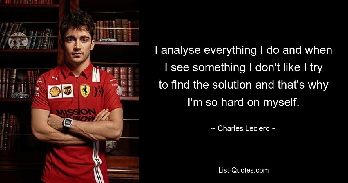 I analyse everything I do and when I see something I don't like I try to find the solution and that's why I'm so hard on myself. — © Charles Leclerc