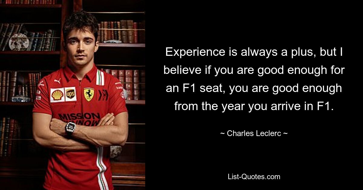 Experience is always a plus, but I believe if you are good enough for an F1 seat, you are good enough from the year you arrive in F1. — © Charles Leclerc