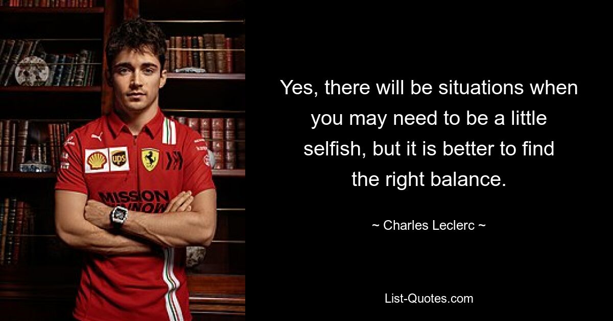 Yes, there will be situations when you may need to be a little selfish, but it is better to find the right balance. — © Charles Leclerc