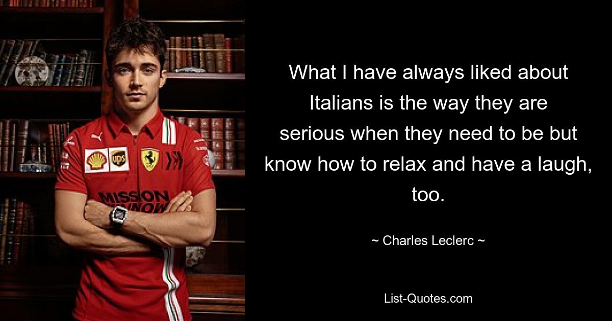 What I have always liked about Italians is the way they are serious when they need to be but know how to relax and have a laugh, too. — © Charles Leclerc