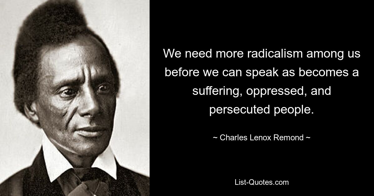 We need more radicalism among us before we can speak as becomes a suffering, oppressed, and persecuted people. — © Charles Lenox Remond