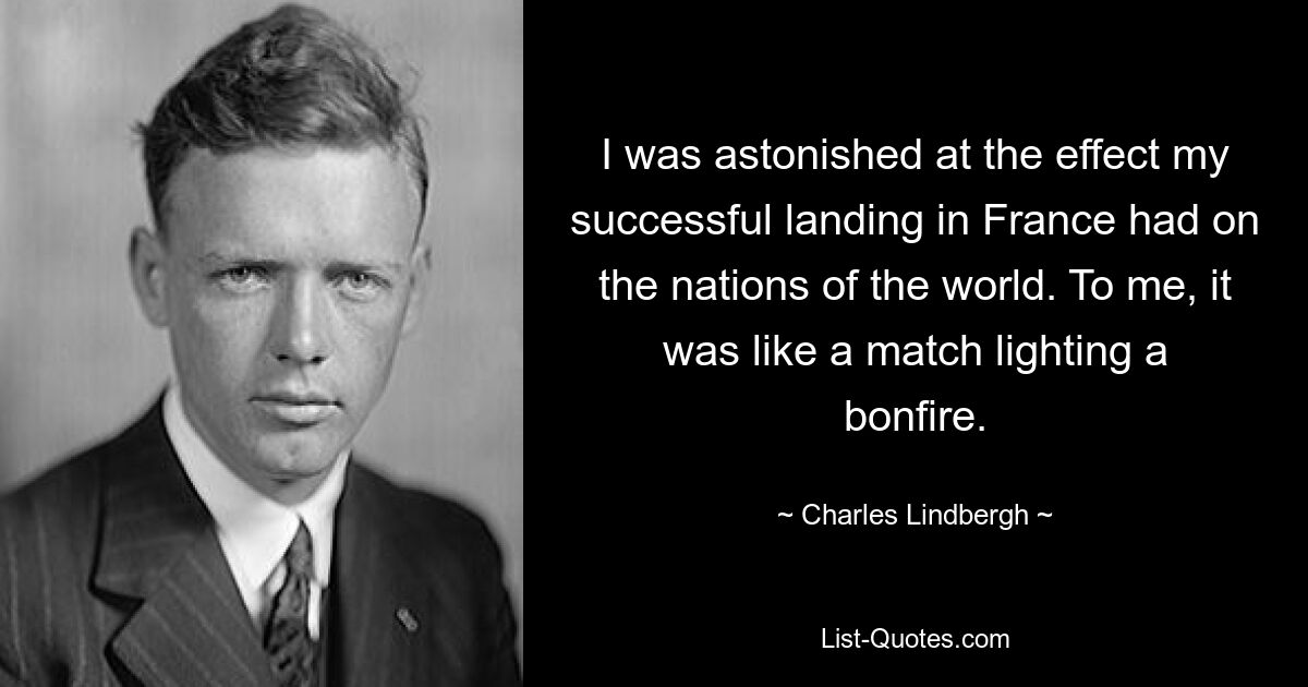 I was astonished at the effect my successful landing in France had on the nations of the world. To me, it was like a match lighting a bonfire. — © Charles Lindbergh