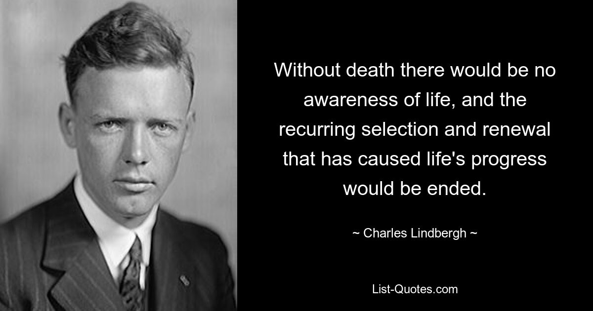 Without death there would be no awareness of life, and the recurring selection and renewal that has caused life's progress would be ended. — © Charles Lindbergh