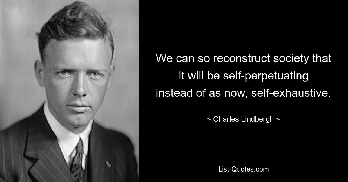 We can so reconstruct society that it will be self-perpetuating instead of as now, self-exhaustive. — © Charles Lindbergh