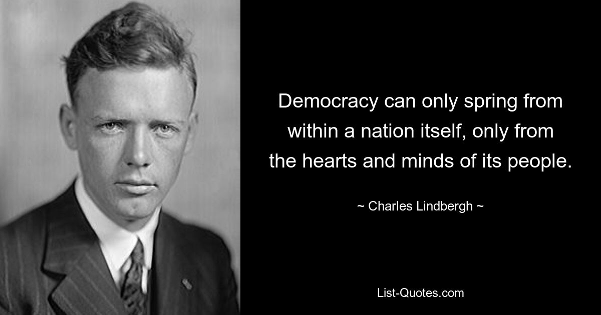 Democracy can only spring from within a nation itself, only from the hearts and minds of its people. — © Charles Lindbergh