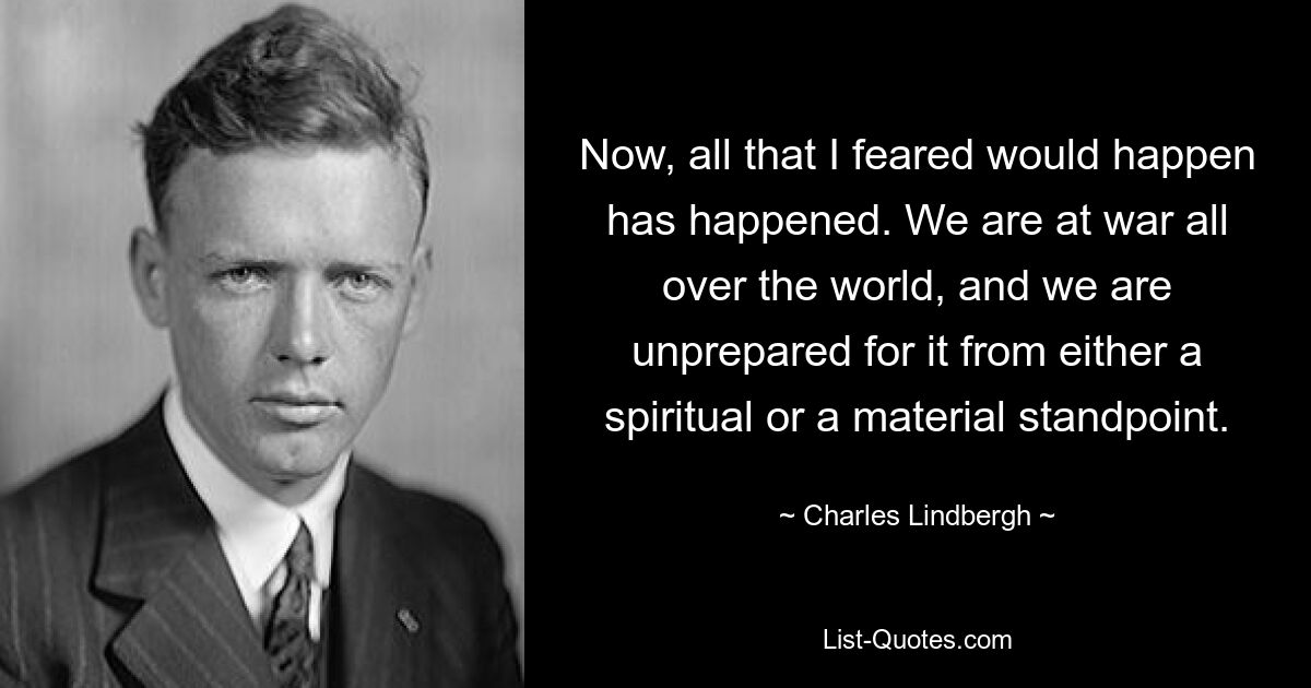 Now, all that I feared would happen has happened. We are at war all over the world, and we are unprepared for it from either a spiritual or a material standpoint. — © Charles Lindbergh