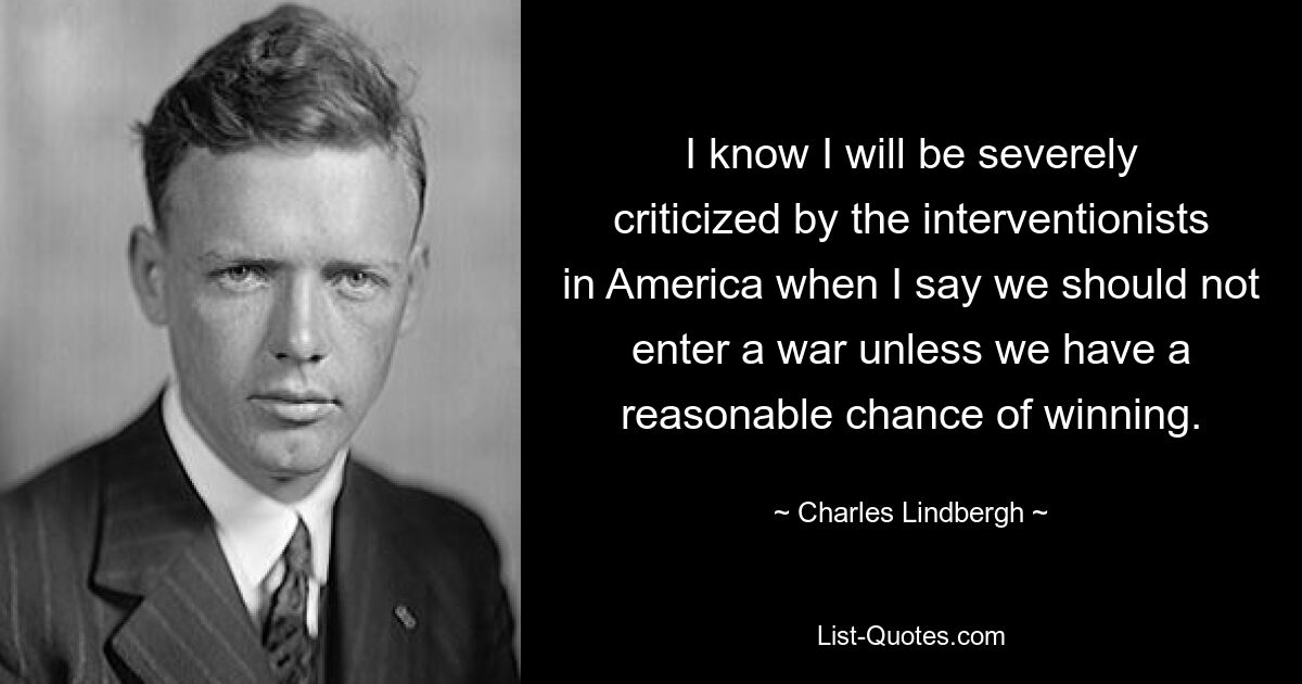 I know I will be severely criticized by the interventionists in America when I say we should not enter a war unless we have a reasonable chance of winning. — © Charles Lindbergh