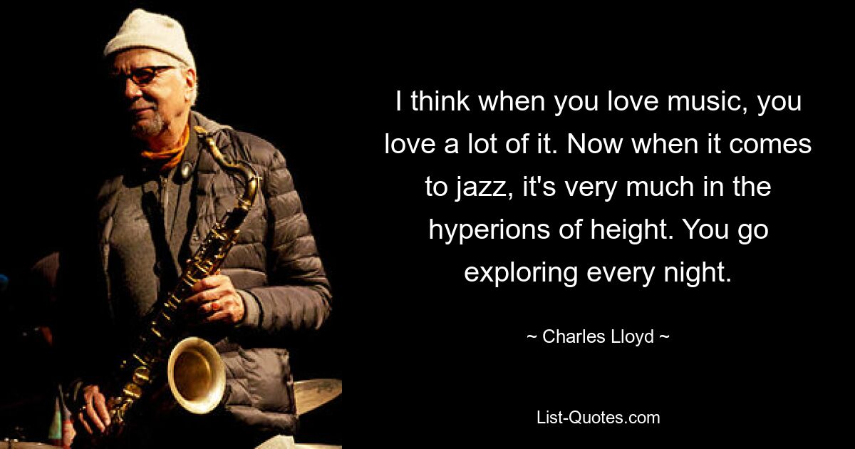 I think when you love music, you love a lot of it. Now when it comes to jazz, it's very much in the hyperions of height. You go exploring every night. — © Charles Lloyd