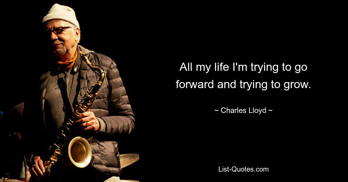 All my life I'm trying to go forward and trying to grow. — © Charles Lloyd