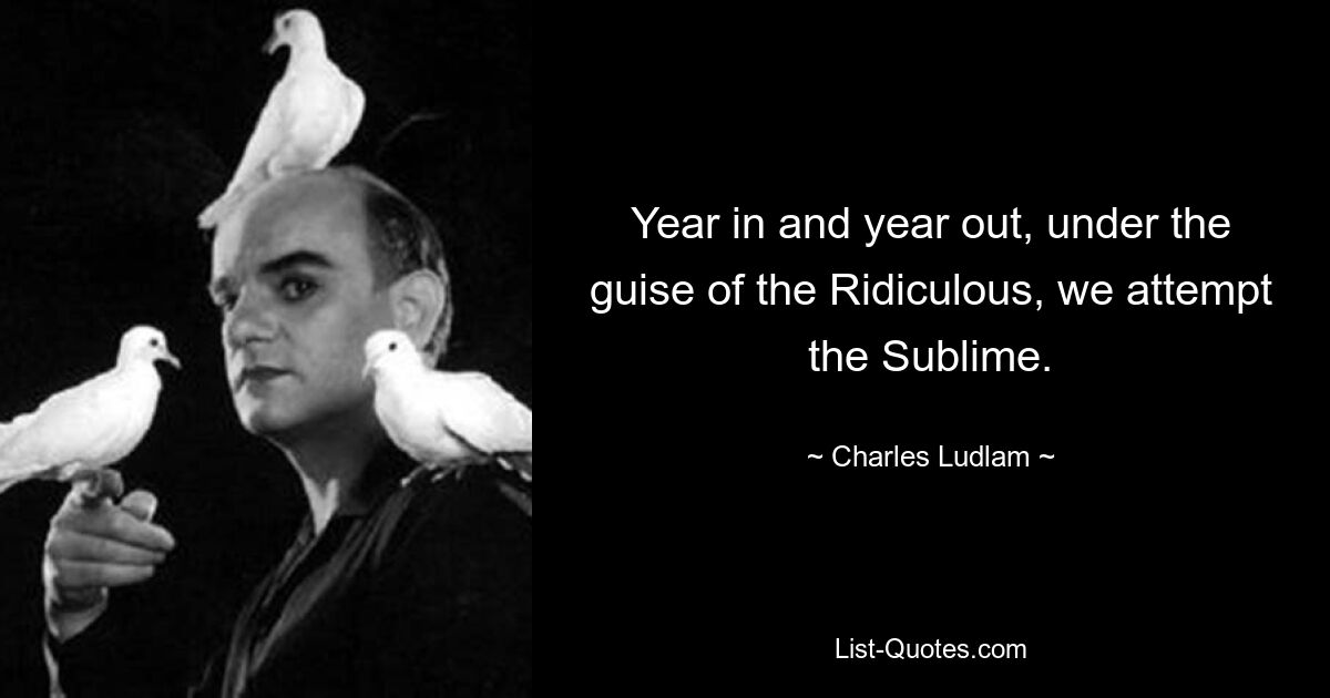 Year in and year out, under the guise of the Ridiculous, we attempt the Sublime. — © Charles Ludlam