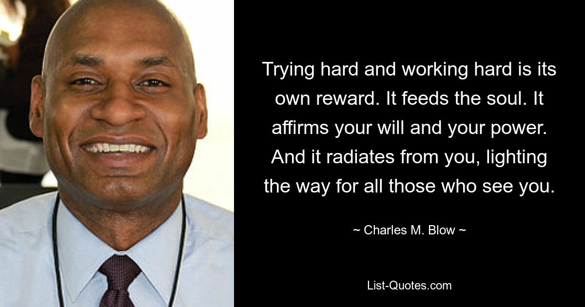 Trying hard and working hard is its own reward. It feeds the soul. It affirms your will and your power. And it radiates from you, lighting the way for all those who see you. — © Charles M. Blow