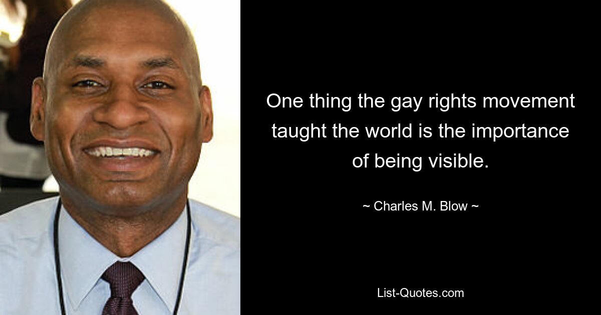 One thing the gay rights movement taught the world is the importance of being visible. — © Charles M. Blow