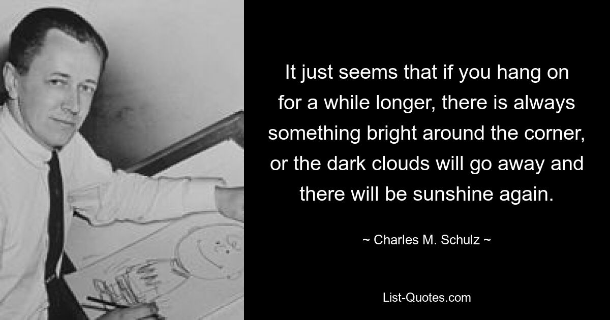 It just seems that if you hang on for a while longer, there is always something bright around the corner, or the dark clouds will go away and there will be sunshine again. — © Charles M. Schulz