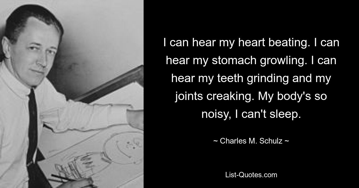 I can hear my heart beating. I can hear my stomach growling. I can hear my teeth grinding and my joints creaking. My body's so noisy, I can't sleep. — © Charles M. Schulz