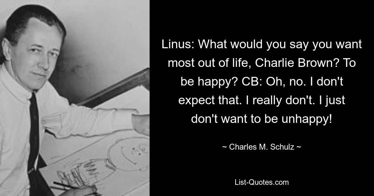 Linus: What would you say you want most out of life, Charlie Brown? To be happy? CB: Oh, no. I don't expect that. I really don't. I just don't want to be unhappy! — © Charles M. Schulz