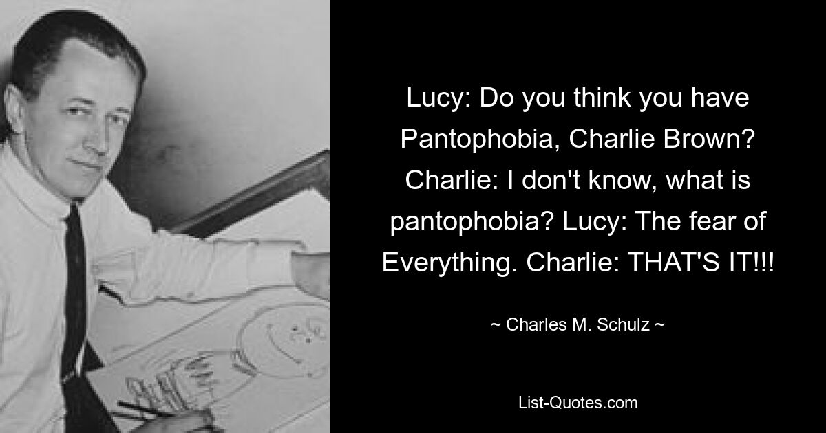 Lucy: Do you think you have Pantophobia, Charlie Brown? Charlie: I don't know, what is pantophobia? Lucy: The fear of Everything. Charlie: THAT'S IT!!! — © Charles M. Schulz