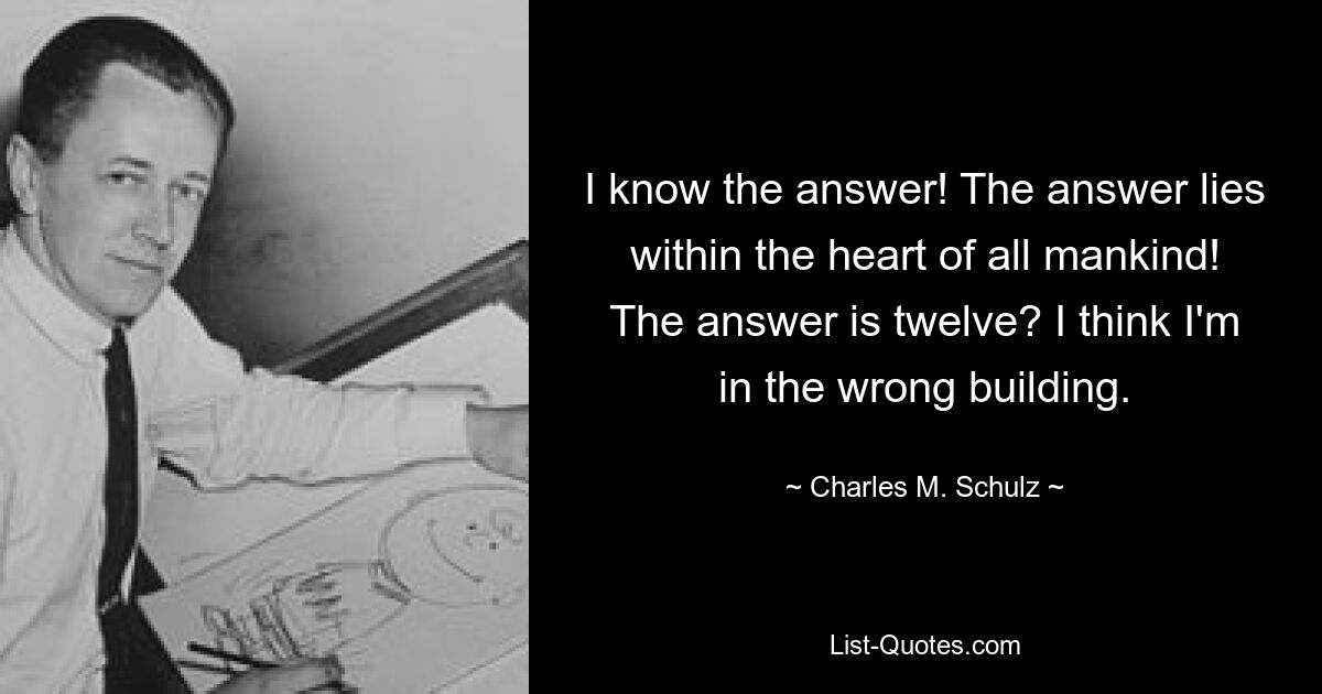 I know the answer! The answer lies within the heart of all mankind! The answer is twelve? I think I'm in the wrong building. — © Charles M. Schulz