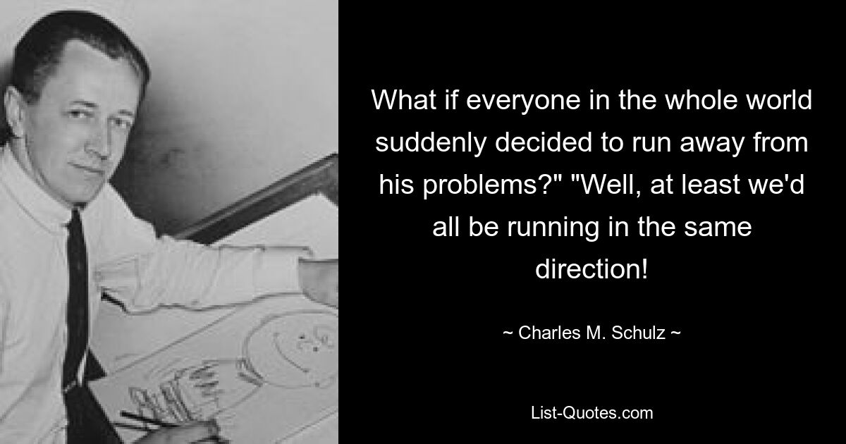 What if everyone in the whole world suddenly decided to run away from his problems?" "Well, at least we'd all be running in the same direction! — © Charles M. Schulz