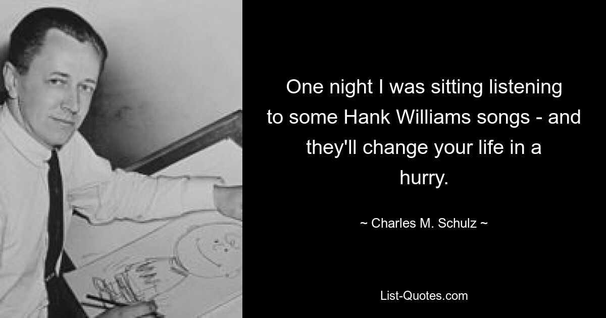 One night I was sitting listening to some Hank Williams songs - and they'll change your life in a hurry. — © Charles M. Schulz