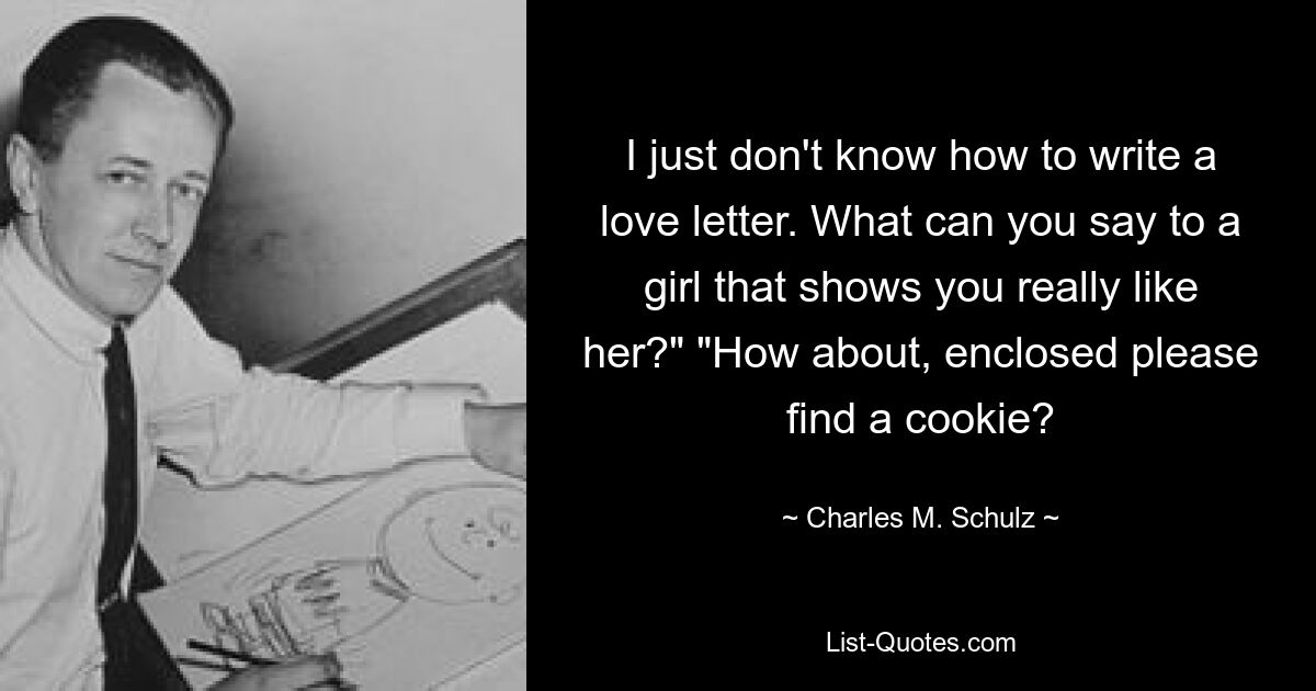 I just don't know how to write a love letter. What can you say to a girl that shows you really like her?" "How about, enclosed please find a cookie? — © Charles M. Schulz