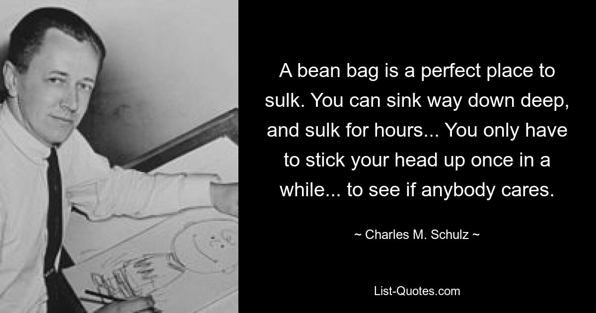 A bean bag is a perfect place to sulk. You can sink way down deep, and sulk for hours... You only have to stick your head up once in a while... to see if anybody cares. — © Charles M. Schulz