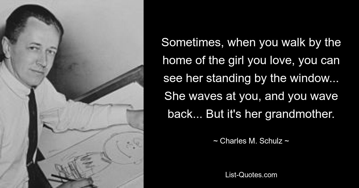 Sometimes, when you walk by the home of the girl you love, you can see her standing by the window... She waves at you, and you wave back... But it's her grandmother. — © Charles M. Schulz