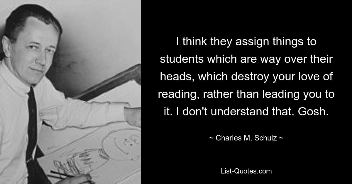 I think they assign things to students which are way over their heads, which destroy your love of reading, rather than leading you to it. I don't understand that. Gosh. — © Charles M. Schulz