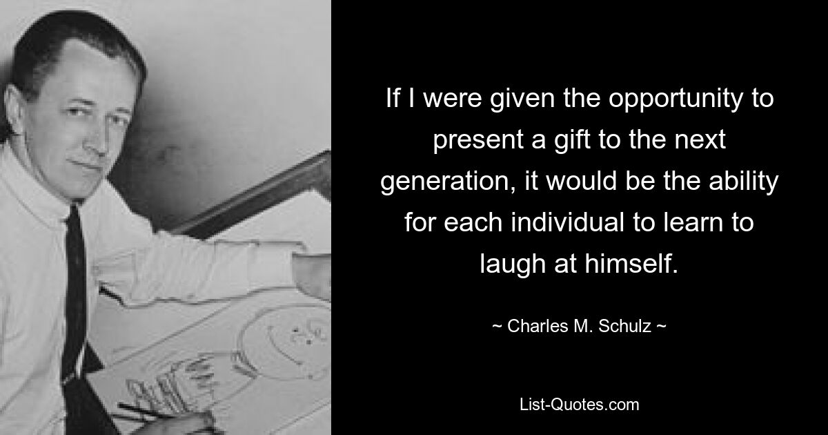 If I were given the opportunity to present a gift to the next generation, it would be the ability for each individual to learn to laugh at himself. — © Charles M. Schulz