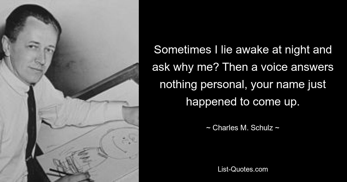 Sometimes I lie awake at night and ask why me? Then a voice answers nothing personal, your name just happened to come up. — © Charles M. Schulz