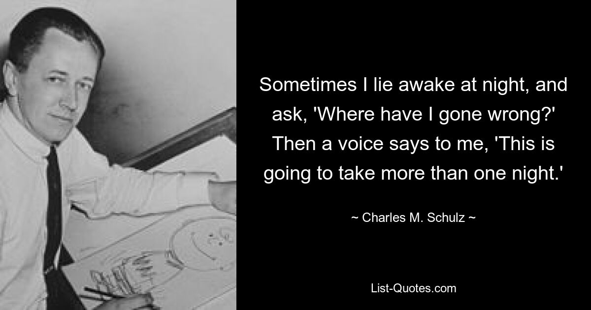 Sometimes I lie awake at night, and ask, 'Where have I gone wrong?' Then a voice says to me, 'This is going to take more than one night.' — © Charles M. Schulz