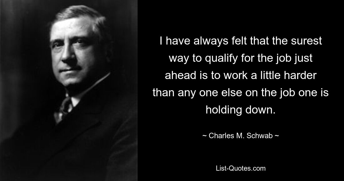 I have always felt that the surest way to qualify for the job just ahead is to work a little harder than any one else on the job one is holding down. — © Charles M. Schwab