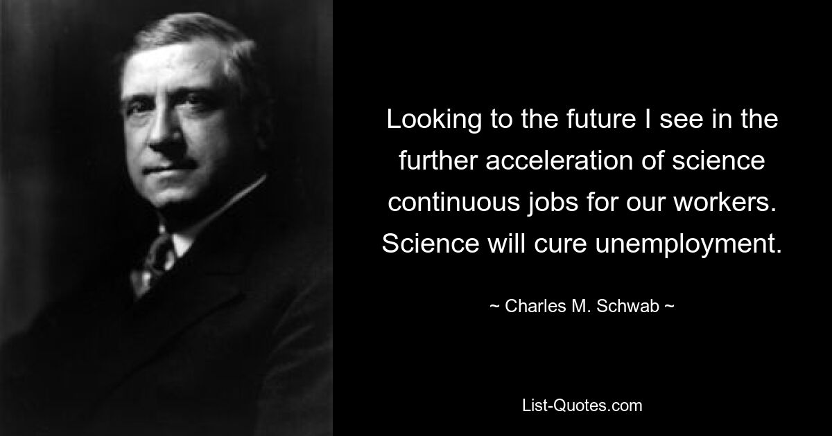 Looking to the future I see in the further acceleration of science continuous jobs for our workers. Science will cure unemployment. — © Charles M. Schwab