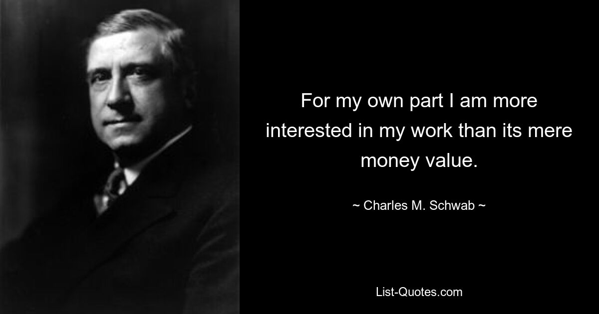 For my own part I am more interested in my work than its mere money value. — © Charles M. Schwab