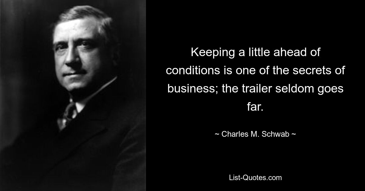 Keeping a little ahead of conditions is one of the secrets of business; the trailer seldom goes far. — © Charles M. Schwab