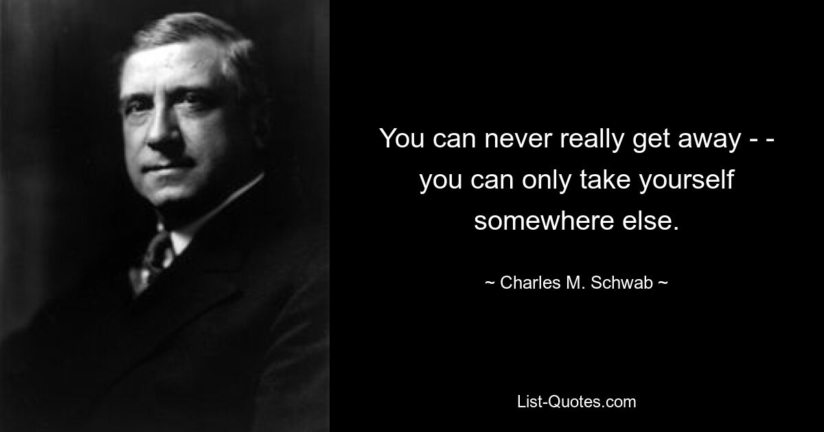 You can never really get away - - you can only take yourself somewhere else. — © Charles M. Schwab