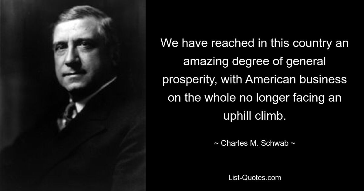 We have reached in this country an amazing degree of general prosperity, with American business on the whole no longer facing an uphill climb. — © Charles M. Schwab