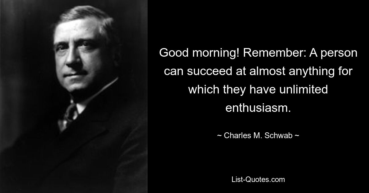 Good morning! Remember: A person can succeed at almost anything for which they have unlimited enthusiasm. — © Charles M. Schwab