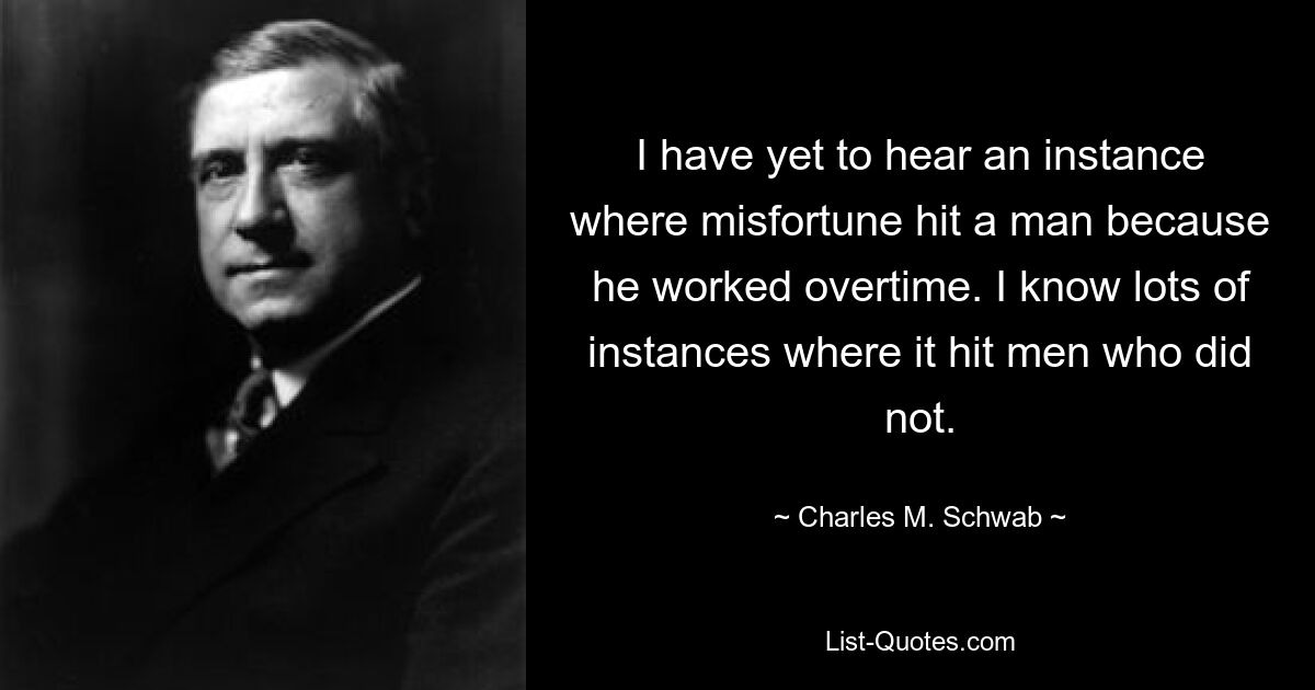 I have yet to hear an instance where misfortune hit a man because he worked overtime. I know lots of instances where it hit men who did not. — © Charles M. Schwab