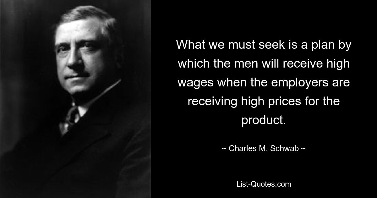 What we must seek is a plan by which the men will receive high wages when the employers are receiving high prices for the product. — © Charles M. Schwab